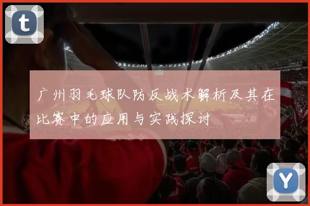 广州羽毛球队防反战术解析及其在比赛中的应用与实践探讨