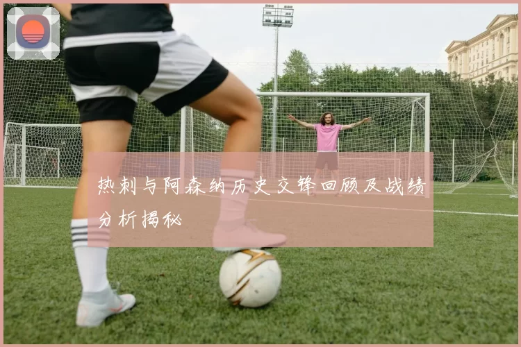 热刺与阿森纳历史交锋回顾及战绩分析揭秘