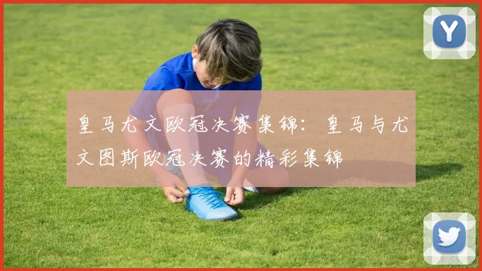 皇马尤文欧冠决赛集锦：皇马与尤文图斯欧冠决赛的精彩集锦