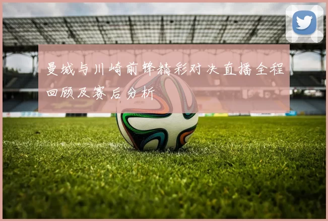 曼城与川崎前锋精彩对决直播全程回顾及赛后分析