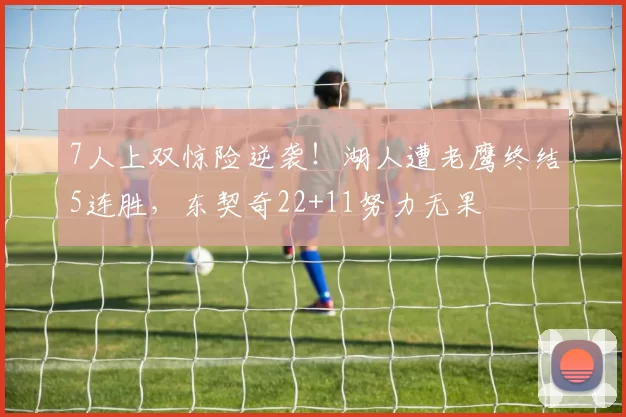 7人上双惊险逆袭！湖人遭老鹰终结5连胜，东契奇22+11努力无果